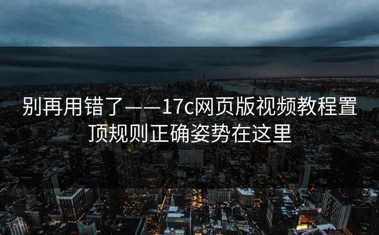 别再用错了——17c网页版视频教程置顶规则正确姿势在这里
