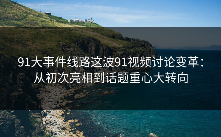 91大事件线路这波91视频讨论变革：从初次亮相到话题重心大转向