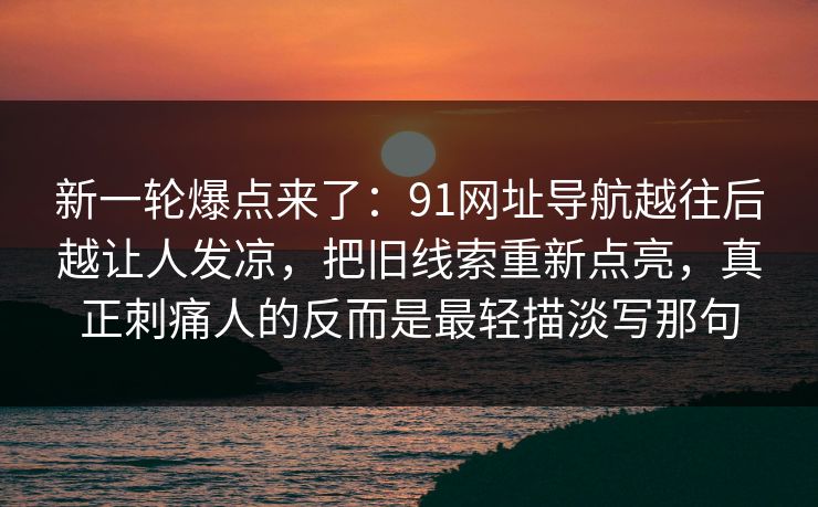 新一轮爆点来了：91网址导航越往后越让人发凉，把旧线索重新点亮，真正刺痛人的反而是最轻描淡写那句
