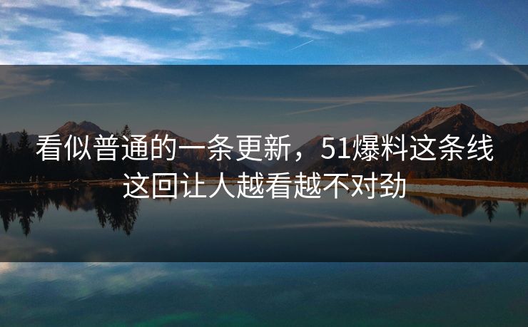 看似普通的一条更新，51爆料这条线这回让人越看越不对劲