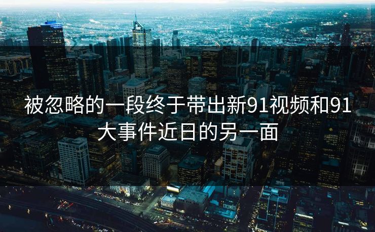 被忽略的一段终于带出新91视频和91大事件近日的另一面