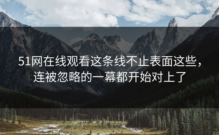 51网在线观看这条线不止表面这些，连被忽略的一幕都开始对上了